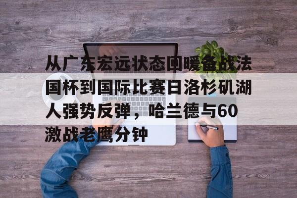 九游体育下载从广东宏远状态回暖备战法国杯到国际比赛日洛杉矶湖人强势反弹，哈兰德与60激战老鹰分钟的简单介绍