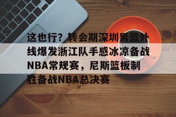 九游体育下载这也行？转会期深圳男篮外线爆发浙江队手感冰凉备战NBA常规赛，尼斯篮板制胜备战NBA总决赛的简单介绍