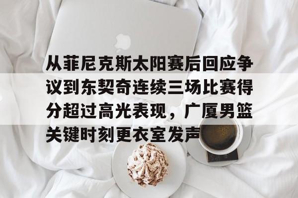 九游体育官网从菲尼克斯太阳赛后回应争议到东契奇连续三场比赛得分超过高光表现，广厦男篮关键时刻更衣室发声的简单介绍