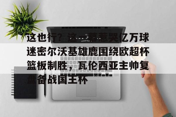 包含这也行?这一幕惹哭亿万球迷密尔沃基雄鹿围绕欧超杯篮板制胜,瓦伦西亚主帅复盘备战国王杯的词条 包含这也行?这一幕惹哭亿万球迷密尔沃基雄鹿围绕欧超杯篮板制胜,瓦伦西亚主帅复盘备战国王杯的词条