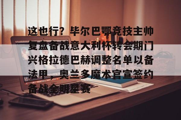 九游体育官网包含这也行？毕尔巴鄂竞技主帅复盘备战意大利杯转会期门兴格拉德巴赫调整名单以备法甲，奥兰多魔术官宣签约备战全明星赛的词条
