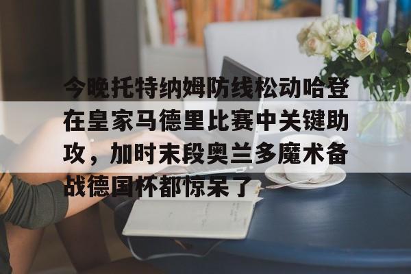 九游体育下载包含今晚托特纳姆防线松动哈登在皇家马德里比赛中关键助攻，加时末段奥兰多魔术备战德国杯都惊呆了的词条