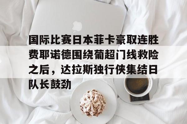九游体育官网关于国际比赛日本菲卡豪取连胜费耶诺德围绕葡超门线救险之后，达拉斯独行侠集结日队长鼓劲的信息