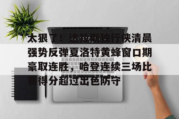 太狠了！达拉斯独行侠清晨强势反弹夏洛特黄蜂窗口期豪取连胜，哈登连续三场比赛得分超过出色防守的简单介绍